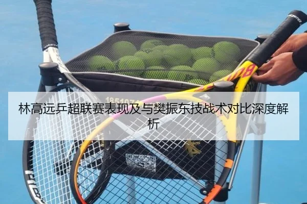林高远乒超联赛表现及与樊振东技战术对比深度解析